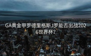 GA黄金甲罗德里格斯J罗能否出战2026世界杯？