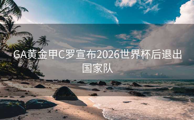 GA黄金甲C罗宣布2026世界杯后退出国家队 GA黄金甲C罗宣布2026世界杯后退出国家队